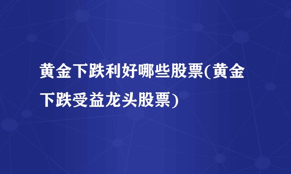 黄金下跌利好哪些股票(黄金下跌受益龙头股票)