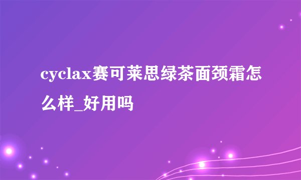 cyclax赛可莱思绿茶面颈霜怎么样_好用吗