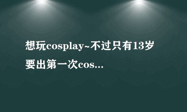 想玩cosplay~不过只有13岁要出第一次cos有好多问题求解答