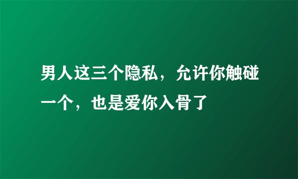 男人这三个隐私，允许你触碰一个，也是爱你入骨了