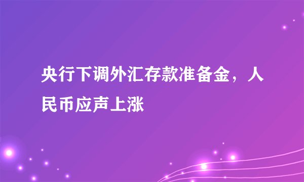 央行下调外汇存款准备金，人民币应声上涨