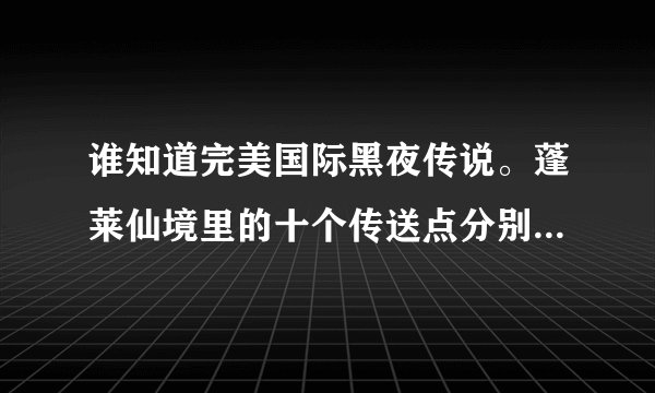 谁知道完美国际黑夜传说。蓬莱仙境里的十个传送点分别是什么啊。详细点啊。谢谢