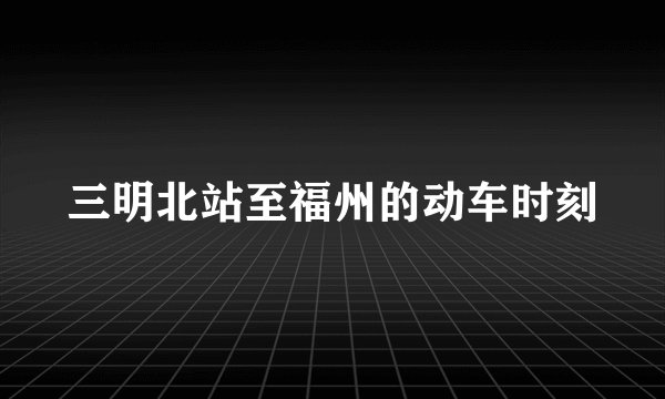 三明北站至福州的动车时刻