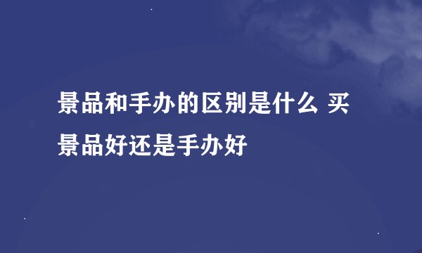 景品和手办的区别是什么 买景品好还是手办好