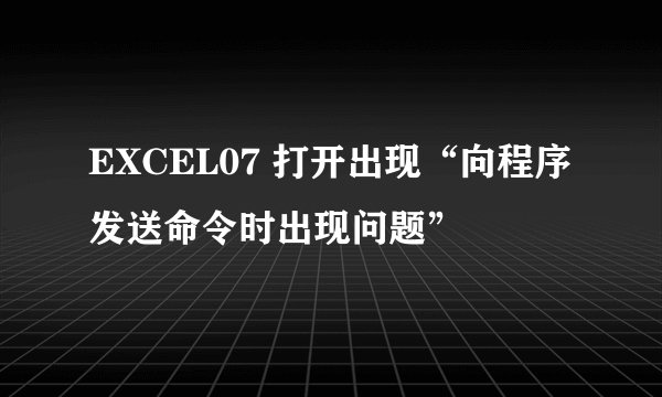 EXCEL07 打开出现“向程序发送命令时出现问题”