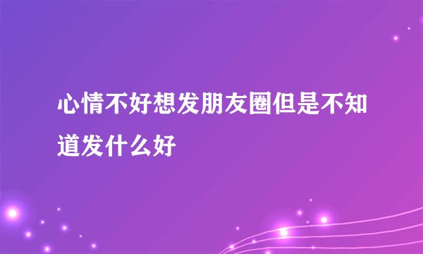 心情不好想发朋友圈但是不知道发什么好
