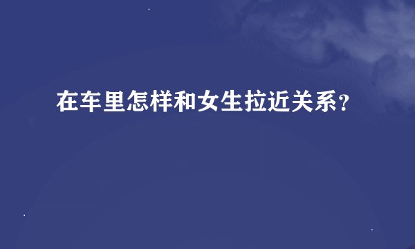 在车里怎样和女生拉近关系？