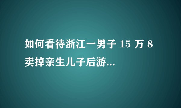 如何看待浙江一男子 15 万 8 卖掉亲生儿子后游山玩水到处挥霍？