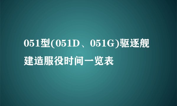 051型(051D、051G)驱逐舰建造服役时间一览表