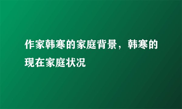 作家韩寒的家庭背景，韩寒的现在家庭状况