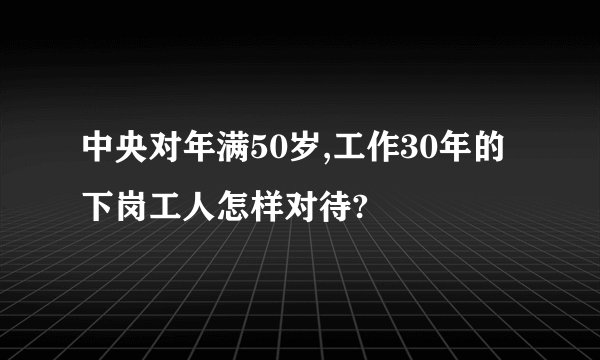 中央对年满50岁,工作30年的下岗工人怎样对待?