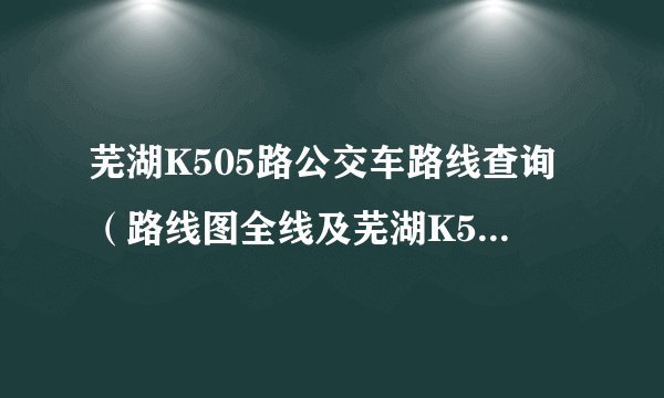 芜湖K505路公交车路线查询（路线图全线及芜湖K505路末班车几点及从芜湖汽车站到南陵原汽车西站公交线路）