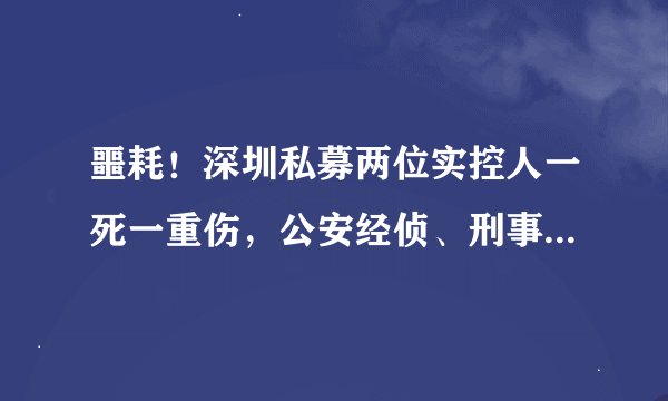 噩耗！深圳私募两位实控人一死一重伤，公安经侦、刑事两大部门介入调查