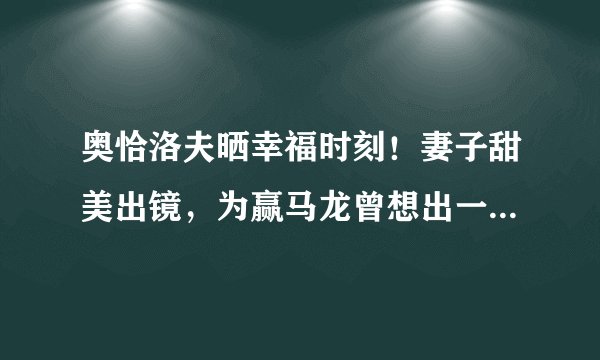 奥恰洛夫晒幸福时刻！妻子甜美出镜，为赢马龙曾想出一“妙招”