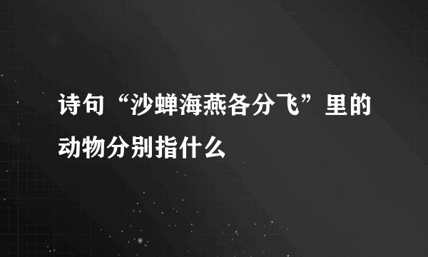 诗句“沙蝉海燕各分飞”里的动物分别指什么