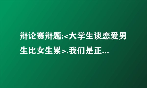 辩论赛辩题:<大学生谈恋爱男生比女生累>.我们是正方，就是男生累。请给我一个好的立论。