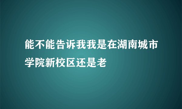 能不能告诉我我是在湖南城市学院新校区还是老