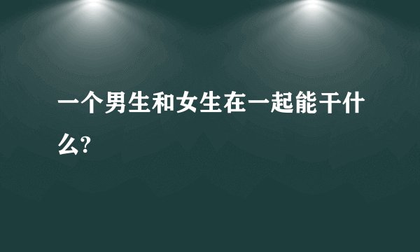 一个男生和女生在一起能干什么?