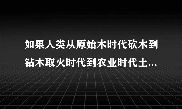 如果人类从原始木时代砍木到钻木取火时代到农业时代土地到工业或人工智能时代