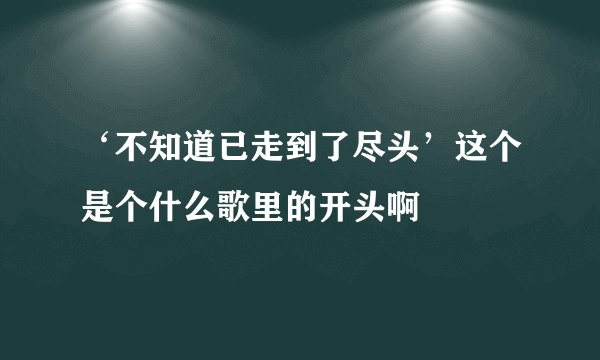 ‘不知道已走到了尽头’这个是个什么歌里的开头啊