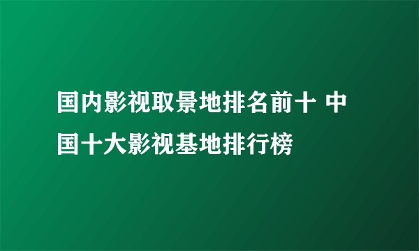 国内影视取景地排名前十 中国十大影视基地排行榜
