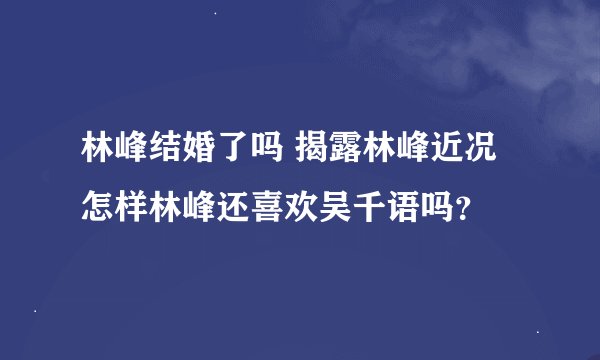 林峰结婚了吗 揭露林峰近况怎样林峰还喜欢吴千语吗？