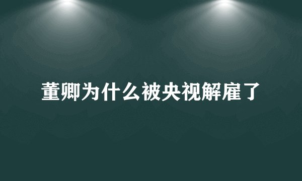 董卿为什么被央视解雇了