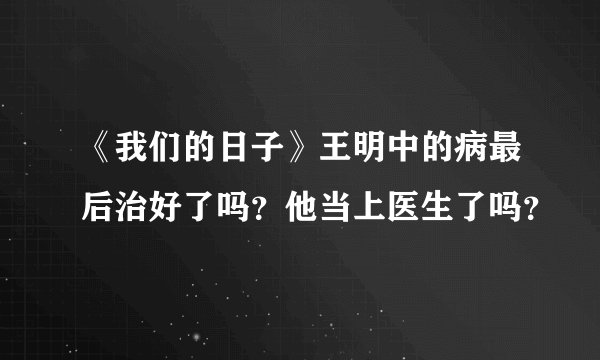 《我们的日子》王明中的病最后治好了吗？他当上医生了吗？