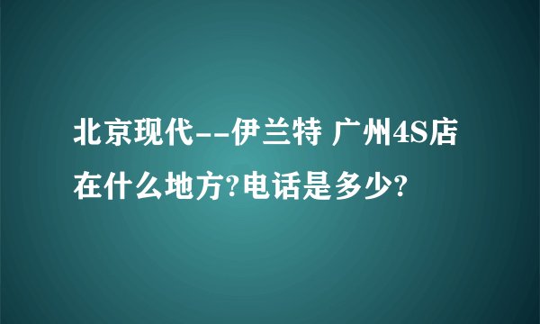 北京现代--伊兰特 广州4S店在什么地方?电话是多少?