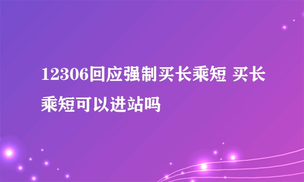 12306回应强制买长乘短 买长乘短可以进站吗