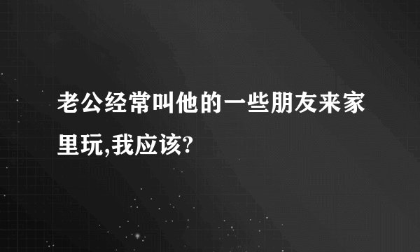 老公经常叫他的一些朋友来家里玩,我应该?
