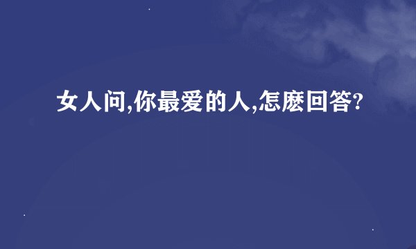 女人问,你最爱的人,怎麽回答?