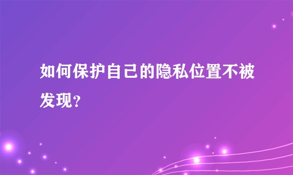 如何保护自己的隐私位置不被发现？