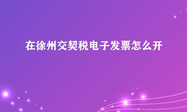 在徐州交契税电子发票怎么开