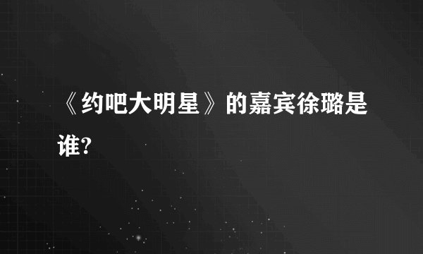 《约吧大明星》的嘉宾徐璐是谁?