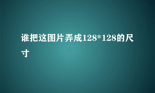 谁把这图片弄成128*128的尺寸
