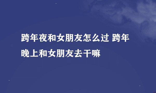 跨年夜和女朋友怎么过 跨年晚上和女朋友去干嘛