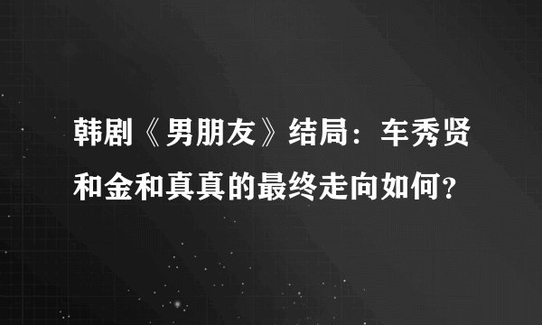 韩剧《男朋友》结局:车秀贤和金和真真的最终走向如何?