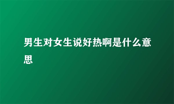 男生对女生说好热啊是什么意思