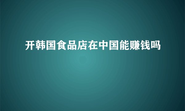 开韩国食品店在中国能赚钱吗