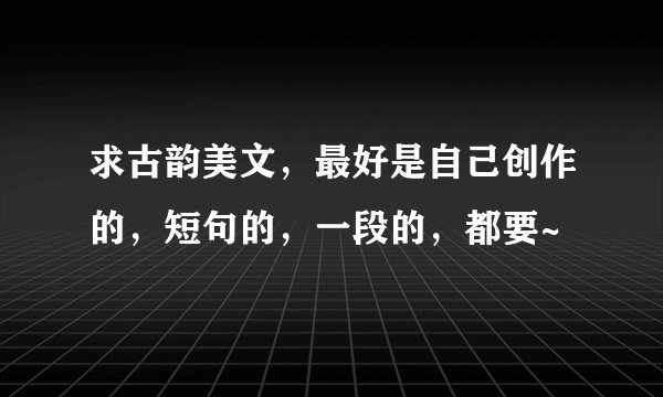 求古韵美文，最好是自己创作的，短句的，一段的，都要~