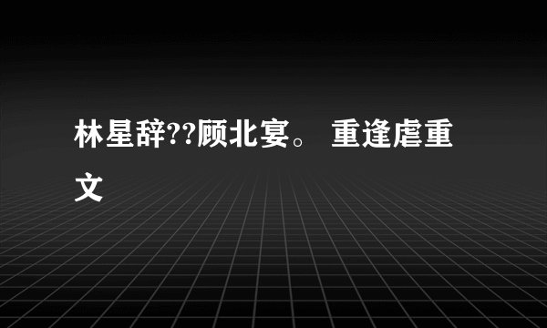 林星辞??顾北宴。 重逢虐重文