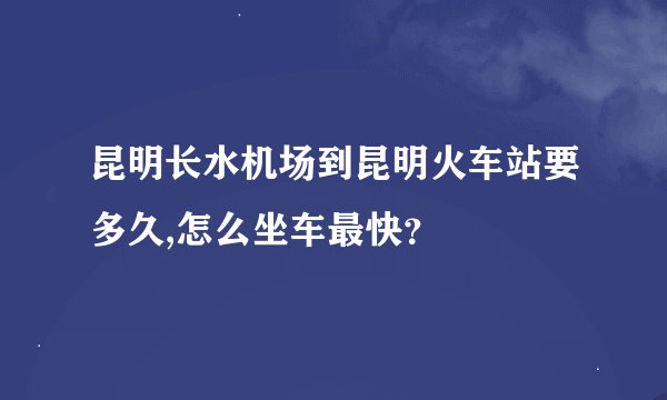 昆明长水机场到昆明火车站要多久,怎么坐车最快？
