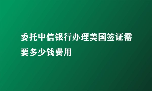 委托中信银行办理美国签证需要多少钱费用
