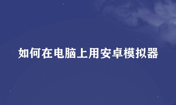 如何在电脑上用安卓模拟器