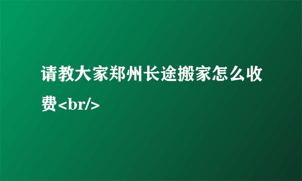 请教大家郑州长途搬家怎么收费<br/>