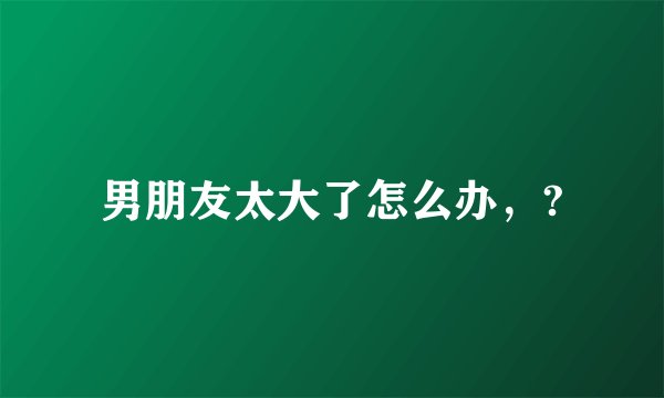 男朋友太大了怎么办，?