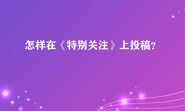 怎样在《特别关注》上投稿？