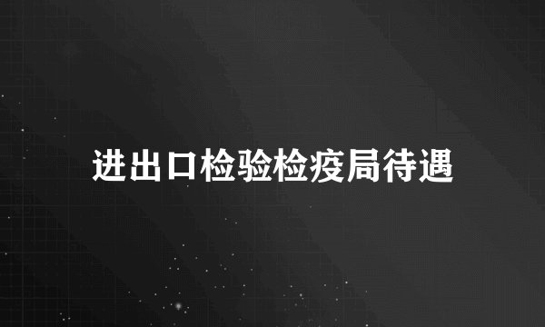 进出口检验检疫局待遇