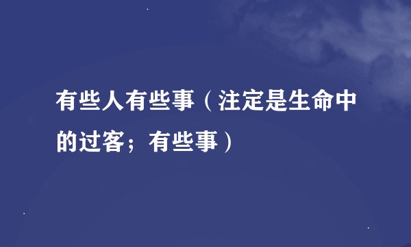 有些人有些事（注定是生命中的过客；有些事）